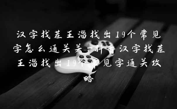 汉字找茬王淄找出19个常见字怎么通关关-抖音汉字找茬王淄找出19个常见字通关攻略