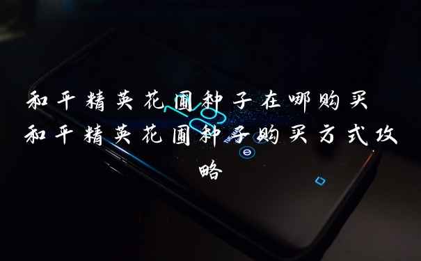 和平精英花圃种子在哪购买 和平精英花圃种子购买方式攻略