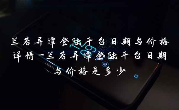 兰若异谭登陆平台日期与价格详情-兰若异谭登陆平台日期与价格是多少