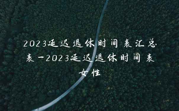 2023延迟退休时间表汇总表-2023延迟退休时间表女性