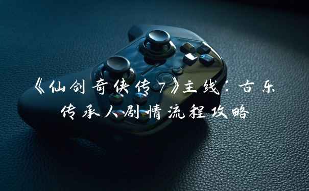 《仙剑奇侠传7》主线：古乐传承人剧情流程攻略