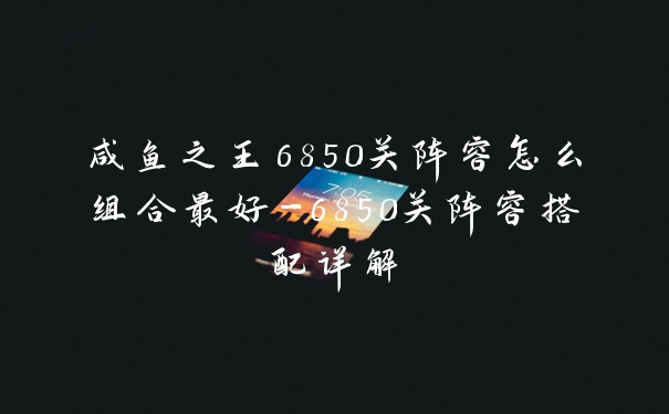 咸鱼之王6850关阵容怎么组合最好-6850关阵容搭配详解