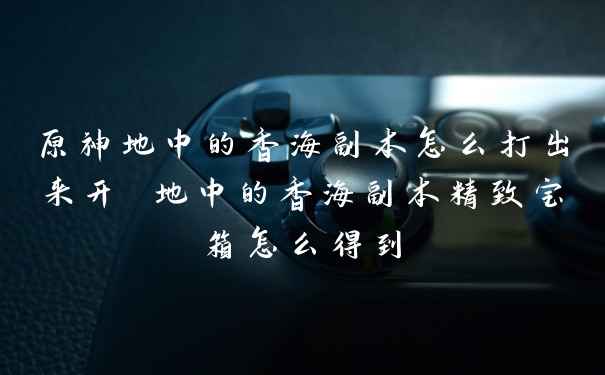 原神地中的香海副本怎么打出来开 地中的香海副本精致宝箱怎么得到