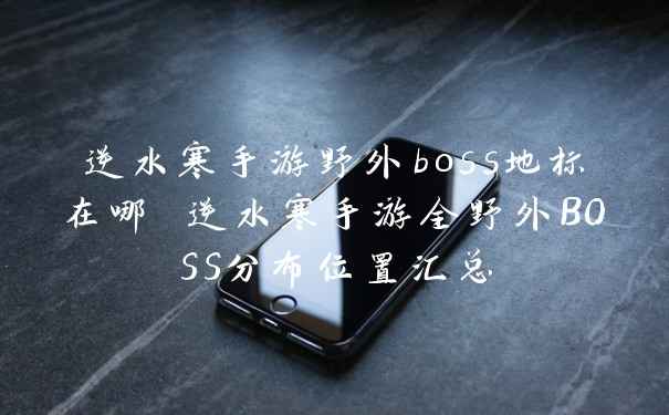 逆水寒手游野外boss地标在哪 逆水寒手游全野外BOSS分布位置汇总