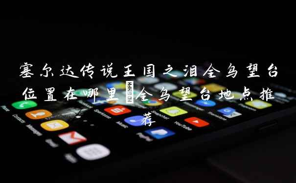 塞尔达传说王国之泪全鸟望台位置在哪里_全鸟望台地点推荐