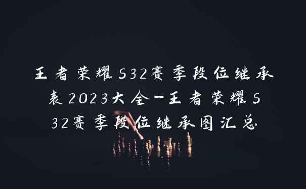 王者荣耀s32赛季段位继承表2023大全-王者荣耀s32赛季段位继承图汇总