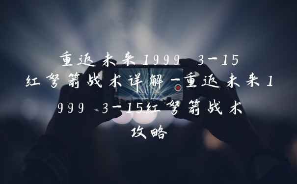 重返未来1999 3-15红弩箭战术详解-重返未来1999 3-15红弩箭战术攻略