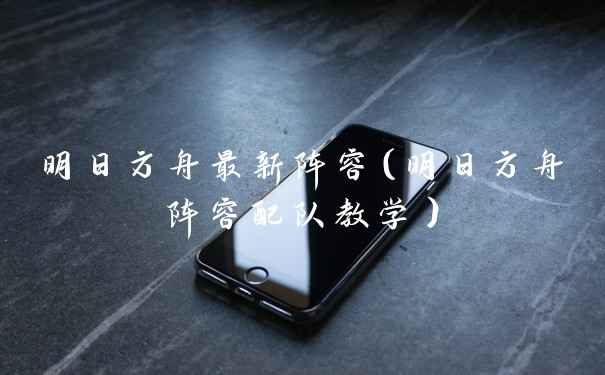 明日方舟最新阵容（明日方舟阵容配队教学）