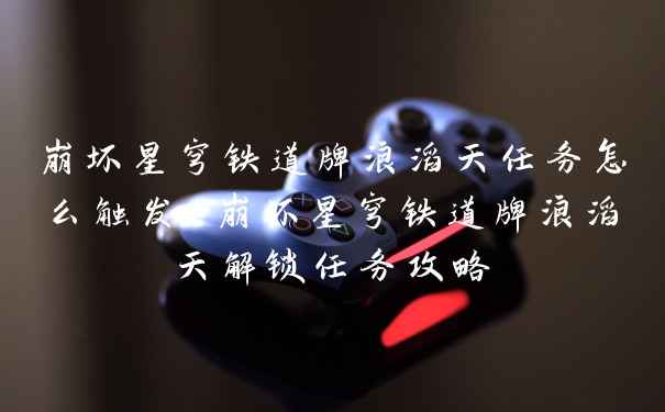 崩坏星穹铁道牌浪滔天任务怎么触发-崩坏星穹铁道牌浪滔天解锁任务攻略