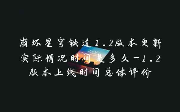 崩坏星穹铁道1.2版本更新实际情况时间是多久-1.2版本上线时间总体评价