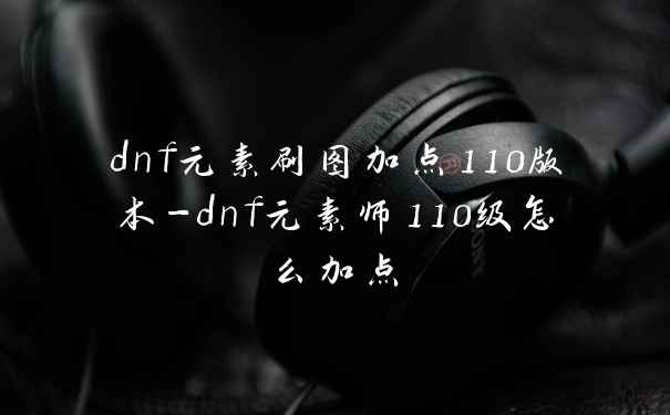 dnf元素刷图加点110版本-dnf元素师110级怎么加点