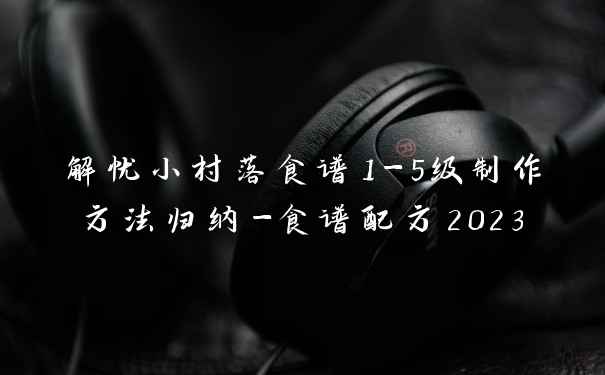 解忧小村落食谱1-5级制作方法归纳-食谱配方2023