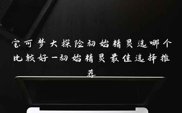 宝可梦大探险初始精灵选哪个比较好-初始精灵最佳选择推荐