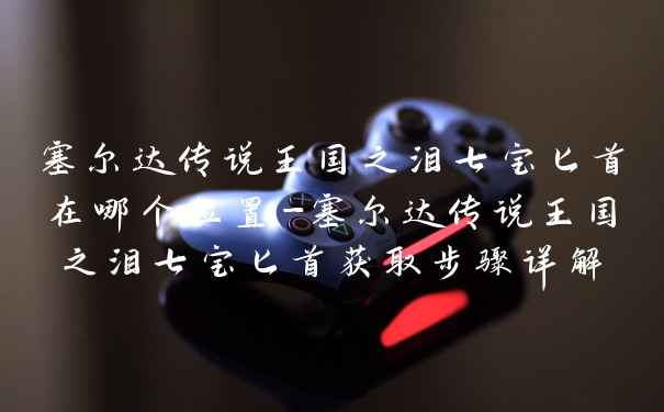 塞尔达传说王国之泪七宝匕首在哪个位置-塞尔达传说王国之泪七宝匕首获取步骤详解