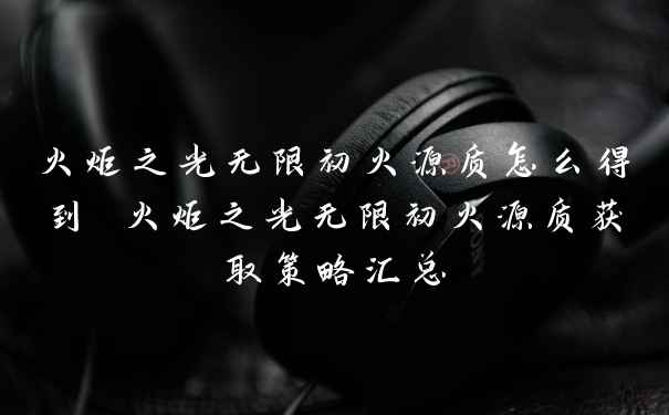 火炬之光无限初火源质怎么得到 火炬之光无限初火源质获取策略汇总