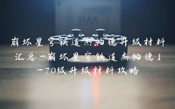 崩坏星穹铁道杰帕德升级材料汇总-崩坏星穹铁道杰帕德1-70级升级材料攻略