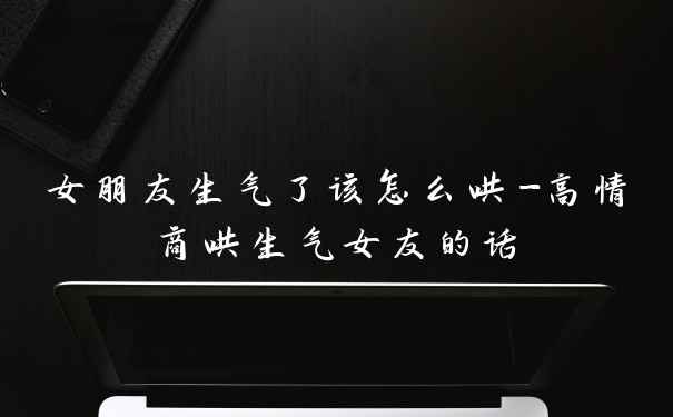 女朋友生气了该怎么哄-高情商哄生气女友的话