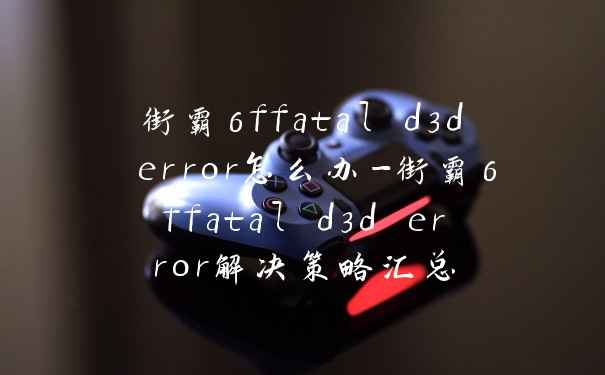 街霸6ffatal d3d error怎么办-街霸6ffatal d3d error解决策略汇总