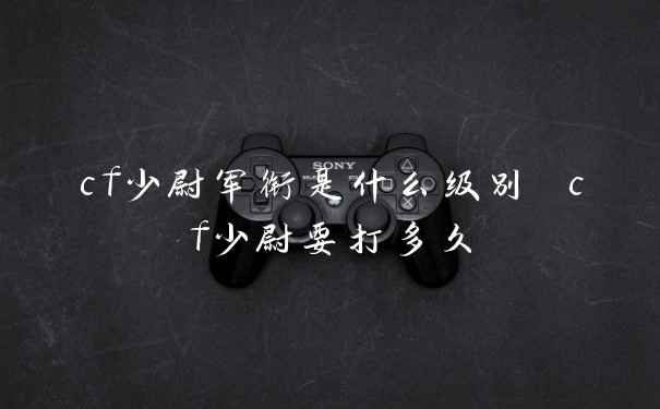 cf少尉军衔是什么级别 cf少尉要打多久