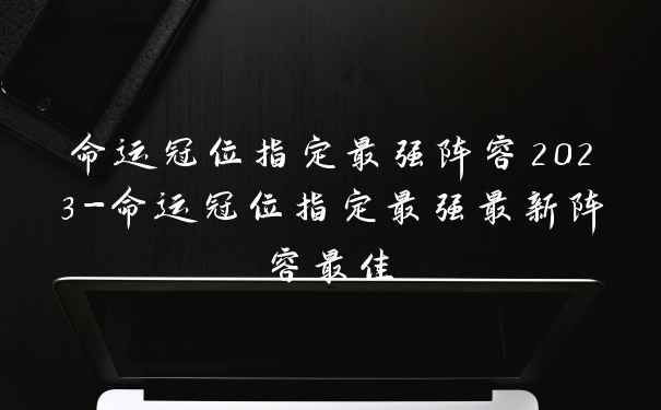 命运冠位指定最强阵容2023-命运冠位指定最强最新阵容最佳
