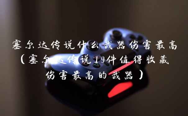 塞尔达传说什么武器伤害最高（塞尔达传说19件值得收藏伤害最高的武器）