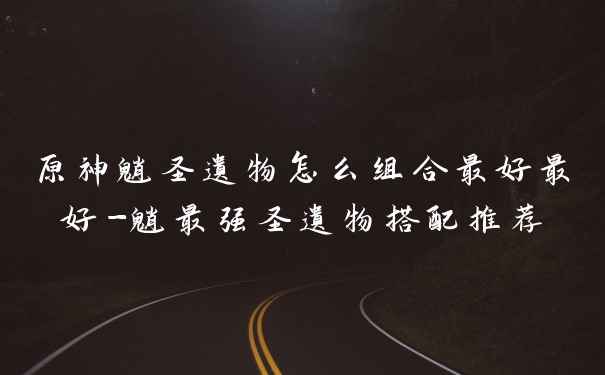 原神魈圣遗物怎么组合最好最好-魈最强圣遗物搭配推荐