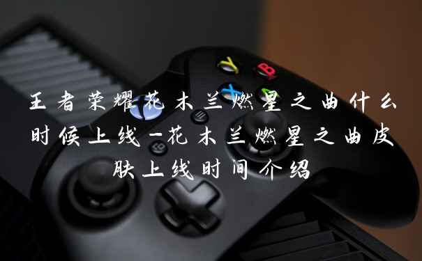 王者荣耀花木兰燃星之曲什么时候上线-花木兰燃星之曲皮肤上线时间介绍