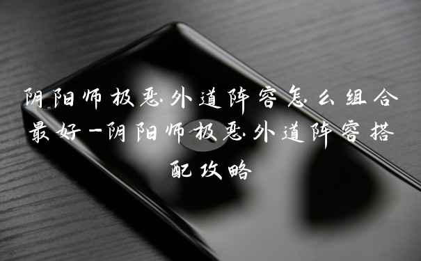 阴阳师极恶外道阵容怎么组合最好-阴阳师极恶外道阵容搭配攻略