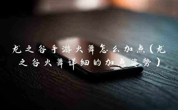 龙之谷手游火舞怎么加点(龙之谷火舞详细的加点姿势)