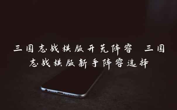 三国志战棋版开荒阵容 三国志战棋版新手阵容选择