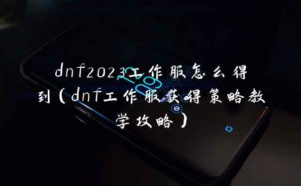 dnf2023工作服怎么得到（dnf工作服获得策略教学攻略）