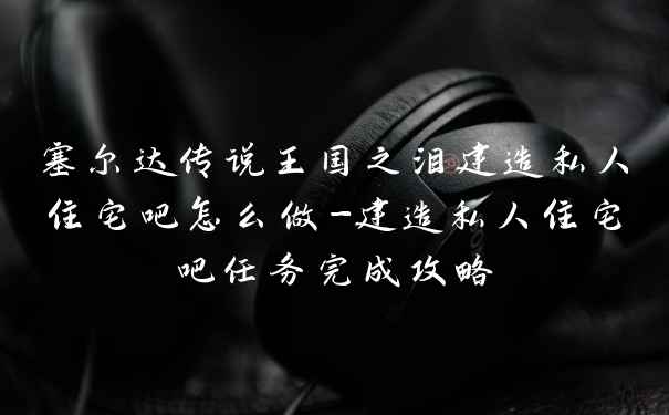 塞尔达传说王国之泪建造私人住宅吧怎么做-建造私人住宅吧任务完成攻略