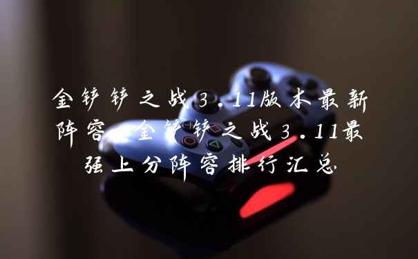 金铲铲之战3.11版本最新阵容-金铲铲之战3.11最强上分阵容排行汇总