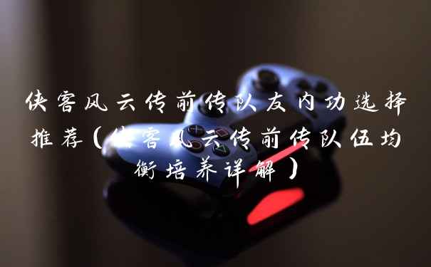 侠客风云传前传队友内功选择推荐（侠客风云传前传队伍均衡培养详解）