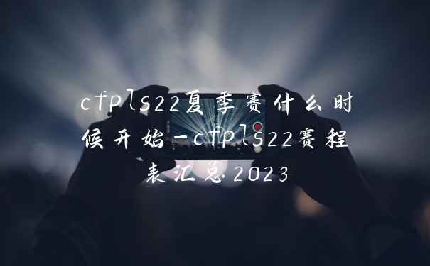 cfpls22夏季赛什么时候开始-cfpls22赛程表汇总2023