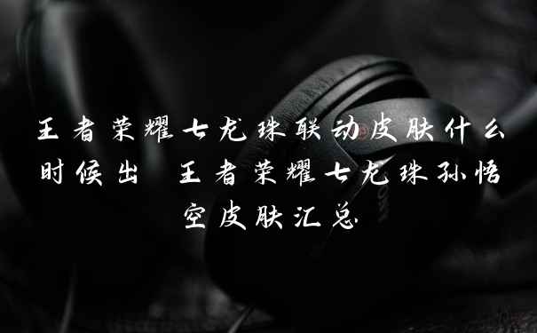 王者荣耀七龙珠联动皮肤什么时候出 王者荣耀七龙珠孙悟空皮肤汇总