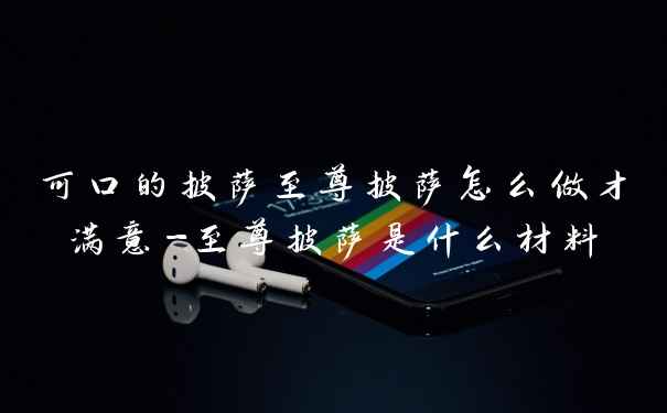 可口的披萨至尊披萨怎么做才满意-至尊披萨是什么材料