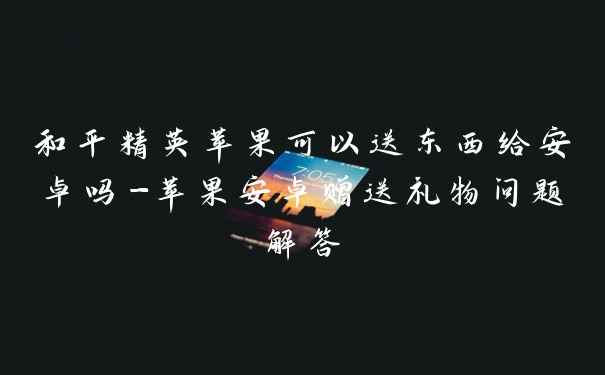 和平精英苹果可以送东西给安卓吗-苹果安卓赠送礼物问题解答