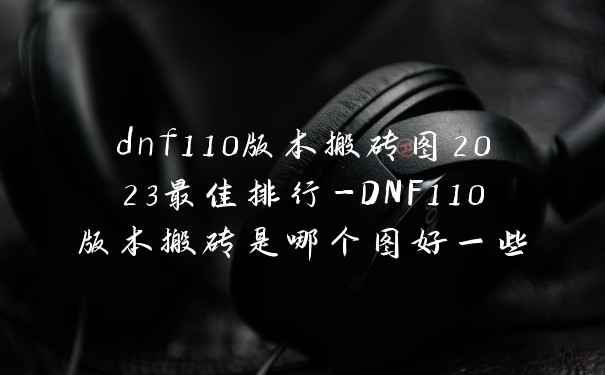 dnf110版本搬砖图2023最佳排行-DNF110版本搬砖是哪个图好一些