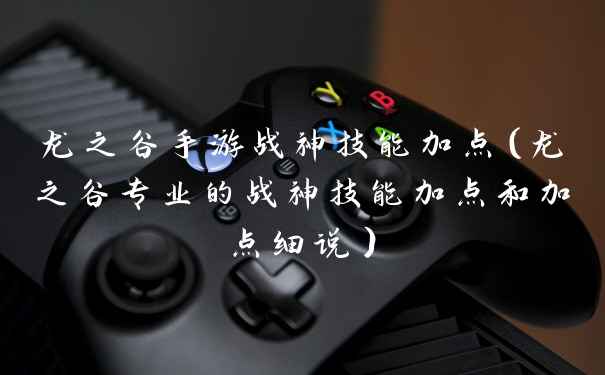 龙之谷手游战神技能加点（龙之谷专业的战神技能加点和加点细说）