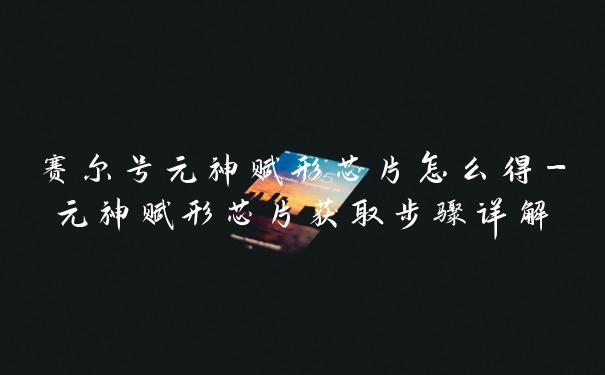 赛尔号元神赋形芯片怎么得-元神赋形芯片获取步骤详解