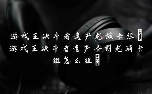 游戏王决斗者遗产龙族卡组(游戏王决斗者遗产圣刻龙骑卡组怎么组)