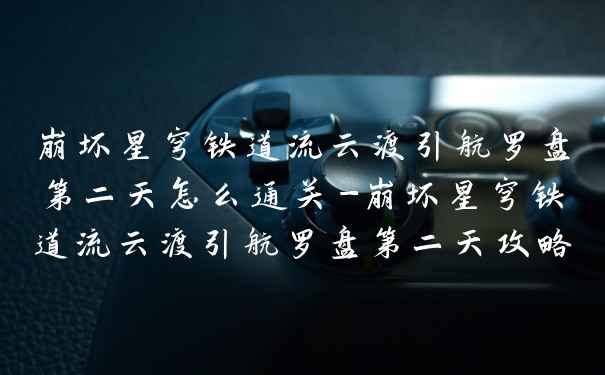 崩坏星穹铁道流云渡引航罗盘第二天怎么通关-崩坏星穹铁道流云渡引航罗盘第二天攻略