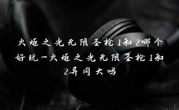 火炬之光无限圣枪1和2哪个好玩-火炬之光无限圣枪1和2异同大吗