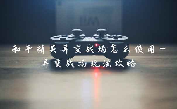 和平精英异变战场怎么使用-异变战场玩法攻略