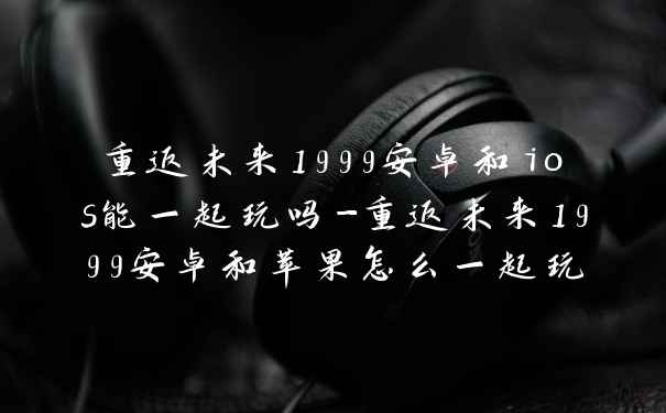 重返未来1999安卓和ios能一起玩吗-重返未来1999安卓和苹果怎么一起玩