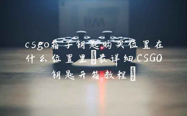 csgo箱子钥匙购买位置在什么位置里(最详细CSGO钥匙开箱教程)