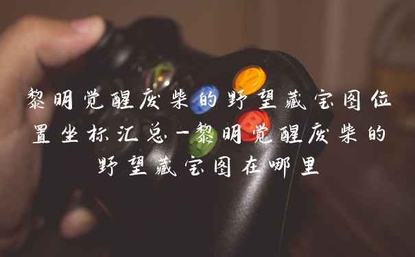 黎明觉醒废柴的野望藏宝图位置坐标汇总-黎明觉醒废柴的野望藏宝图在哪里