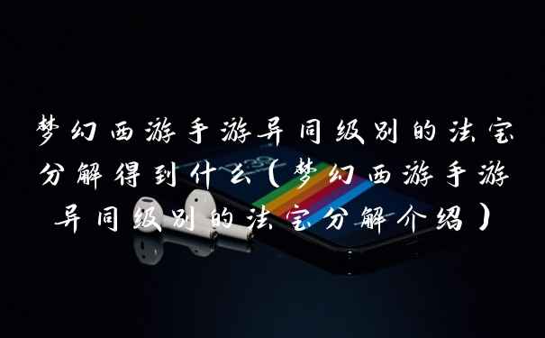 梦幻西游手游异同级别的法宝分解得到什么（梦幻西游手游异同级别的法宝分解介绍）