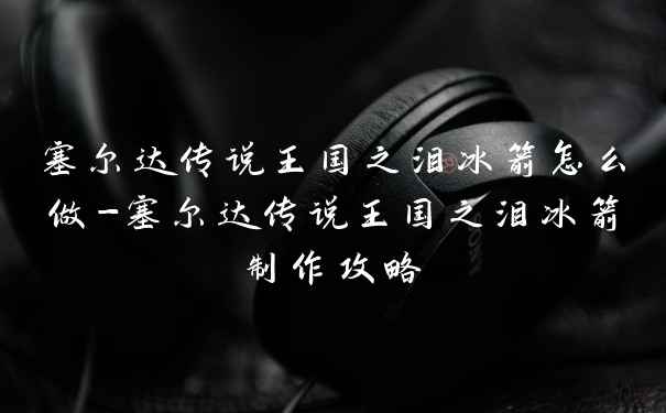 塞尔达传说王国之泪冰箭怎么做-塞尔达传说王国之泪冰箭制作攻略